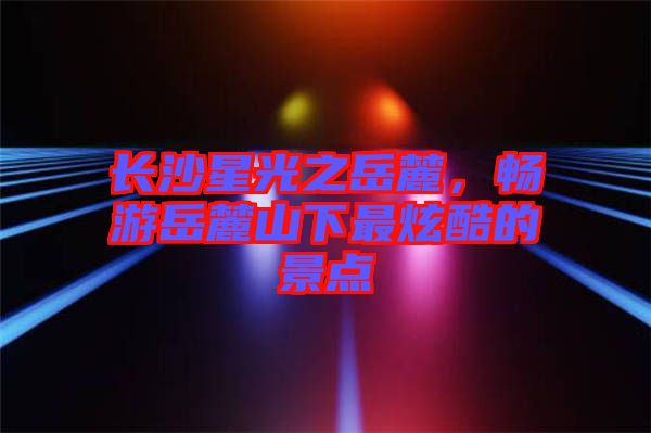 長沙星光之岳麓，暢游岳麓山下最炫酷的景點(diǎn)