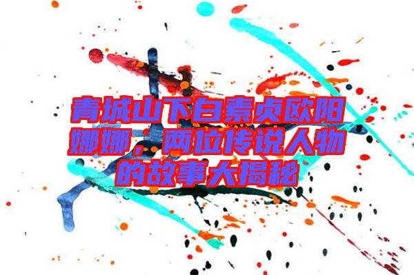 青城山下白素貞歐陽娜娜，兩位傳說人物的故事大揭秘