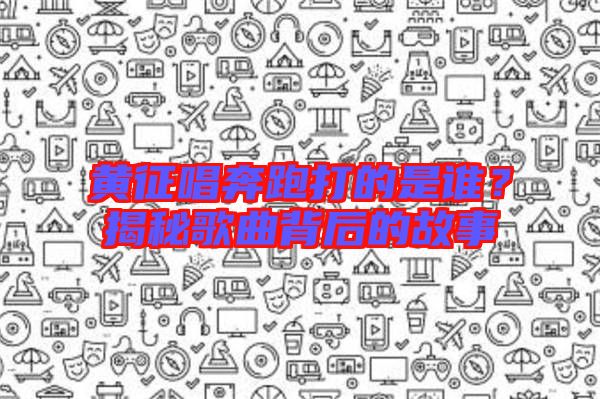 黃征唱奔跑打的是誰?揭秘歌曲背后的故事