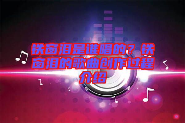 鐵窗淚是誰唱的?鐵窗淚的歌曲創(chuàng)作過程介紹