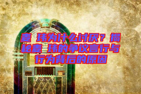 麥烝瑋為什么討厭？揭秘麥烝瑋的爭(zhēng)議言行與行為背后的原因