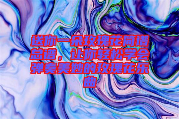 送你一朵玫瑰花簡譜總譜，讓你輕松學會彈奏美妙的玫瑰花樂曲