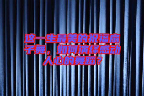 這一生最美的祝福扇子舞，如何演繹感動人心的舞蹈？