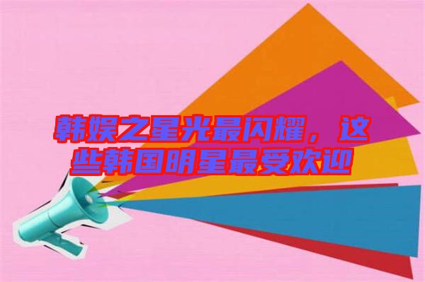 韓娛之星光最閃耀，這些韓國明星最受歡迎