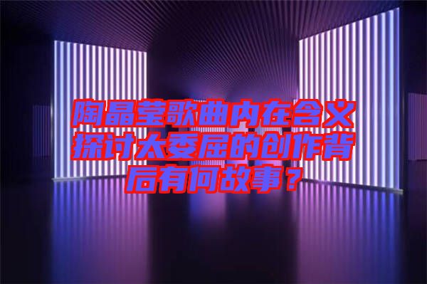 陶晶瑩歌曲內在含義探討太委屈的創作背后有何故事？