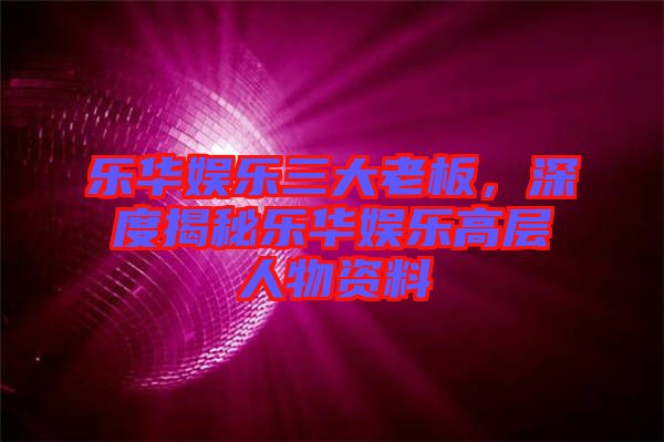 樂華娛樂三大老板，深度揭秘樂華娛樂高層人物資料