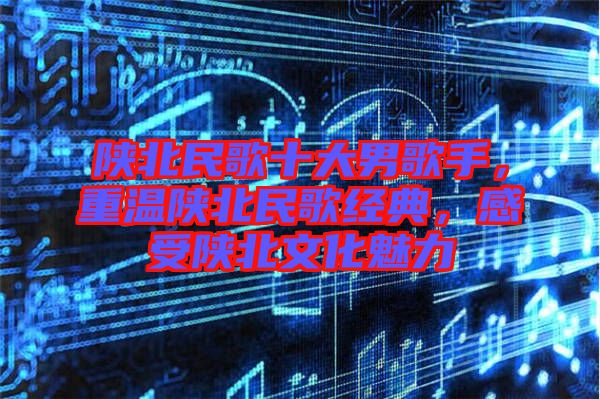 陜北民歌十大男歌手，重溫陜北民歌經(jīng)典，感受陜北文化魅力