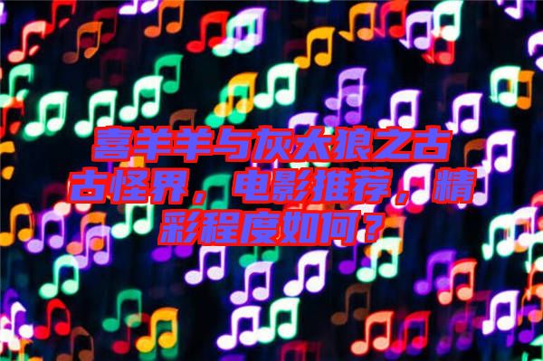 喜羊羊與灰太狼之古古怪界,電影推薦,精彩程度如何?