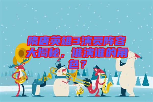 隋唐英雄3演員陣容大揭秘，誰演誰的角色？