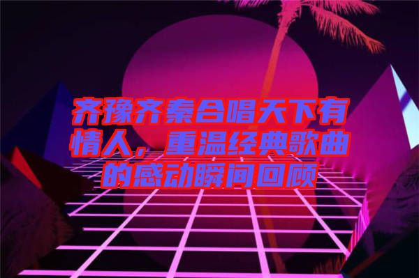 齊豫齊秦合唱天下有情人,重溫經(jīng)典歌曲的感動瞬間回顧