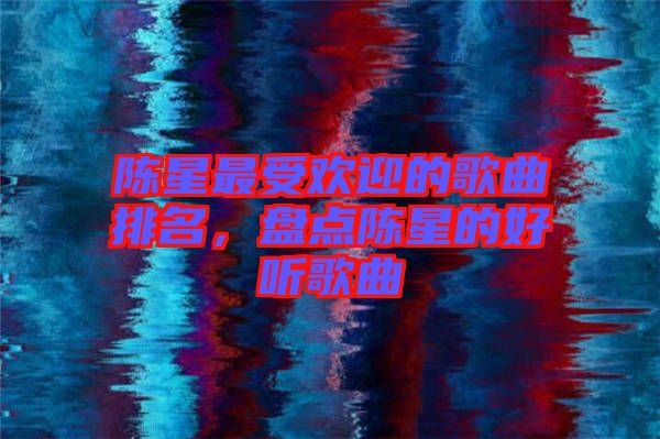 陳星最受歡迎的歌曲排名,盤點陳星的好聽歌曲