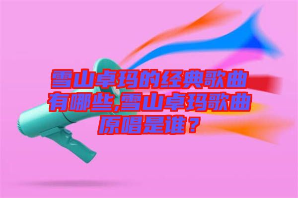 雪山卓瑪的經典歌曲有哪些,雪山卓瑪歌曲原唱是誰？