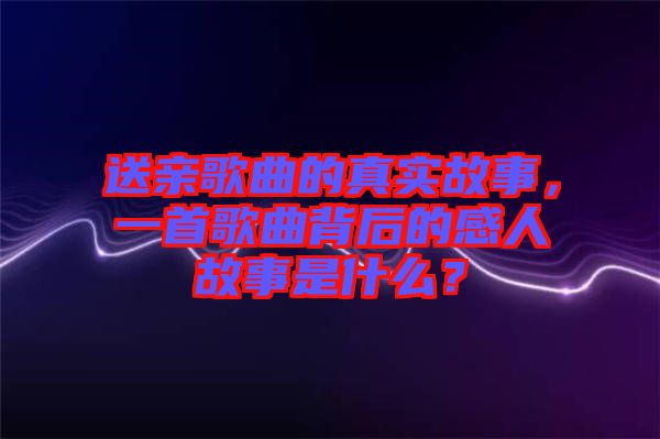 送親歌曲的真實故事，一首歌曲背后的感人故事是什么？