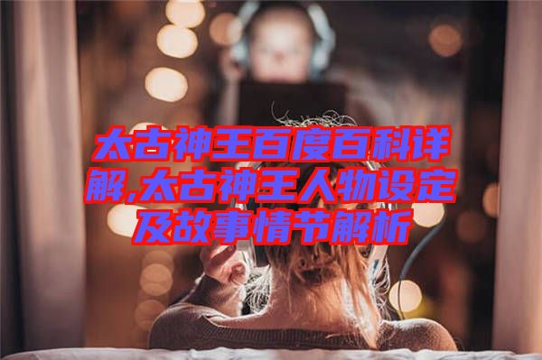太古神王百度百科詳解,太古神王人物設定及故事情節解析