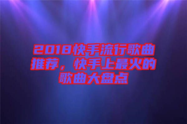 2018快手流行歌曲推薦，快手上最火的歌曲大盤點