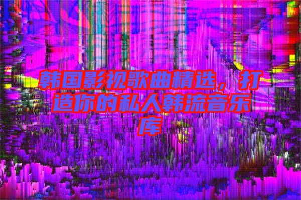 韓國影視歌曲精選，打造你的私人韓流音樂庫