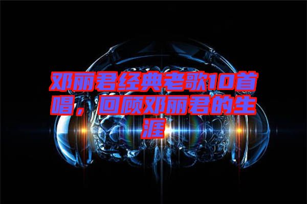 鄧麗君經典老歌10首唱,回顧鄧麗君的生涯