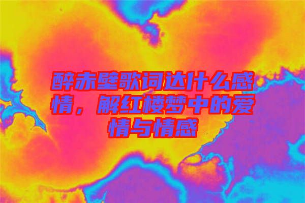 醉赤壁歌詞達什么感情，解紅樓夢中的愛情與情感