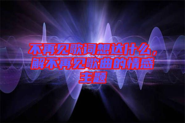 不再見歌詞想達(dá)什么,解不再見歌曲的情感主題