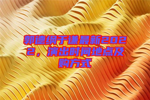 郭德綱于謙最新2022,演出時間地點及購方式